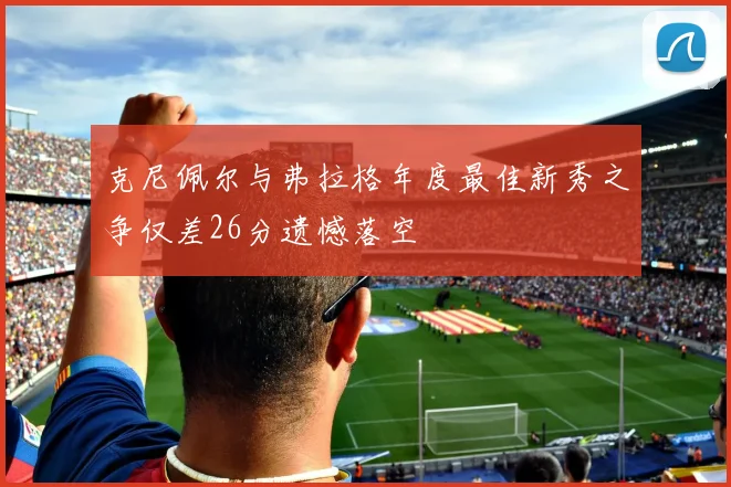 克尼佩尔与弗拉格年度最佳新秀之争仅差26分遗憾落空