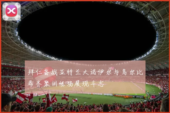 拜仁备战亚特兰大诺伊尔与乌尔比希齐聚训练场展现斗志