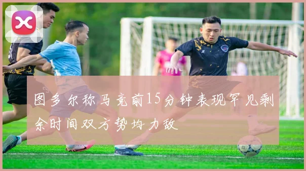 图多尔称马竞前15分钟表现罕见剩余时间双方势均力敌