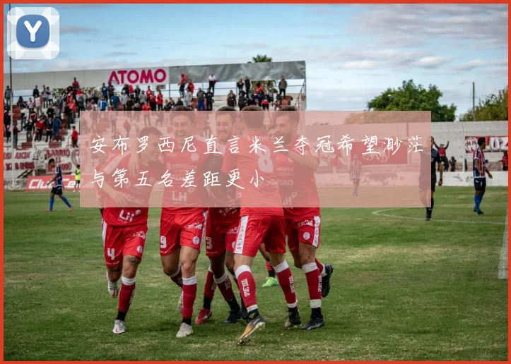 安布罗西尼直言米兰夺冠希望渺茫与第五名差距更小
