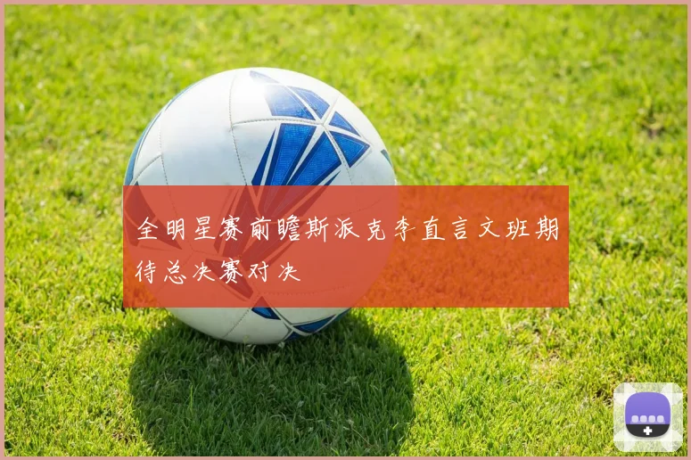 全明星赛前瞻斯派克李直言文班期待总决赛对决