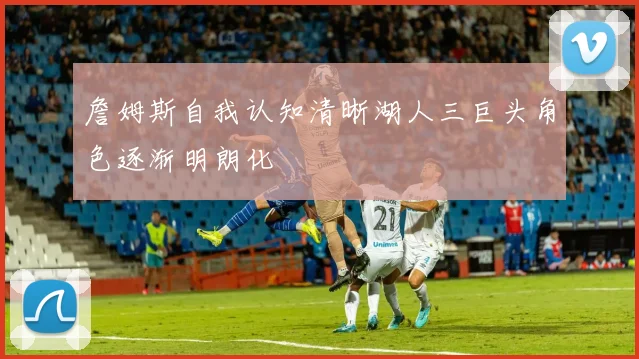 詹姆斯自我认知清晰湖人三巨头角色逐渐明朗化