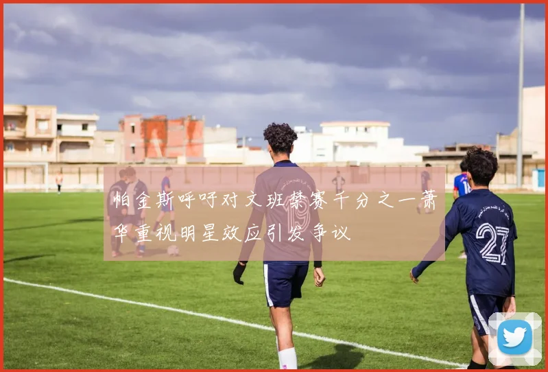 帕金斯呼吁对文班禁赛千分之一萧华重视明星效应引发争议