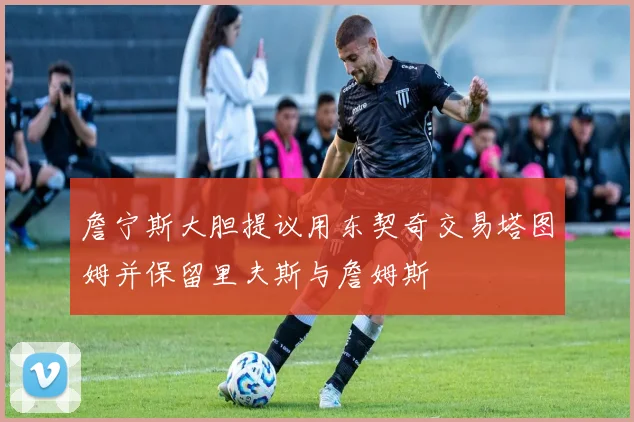 詹宁斯大胆提议用东契奇交易塔图姆并保留里夫斯与詹姆斯