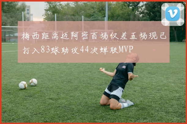 梅西距离迈阿密百场仅差五场现已打入83球助攻44次蝉联MVP
