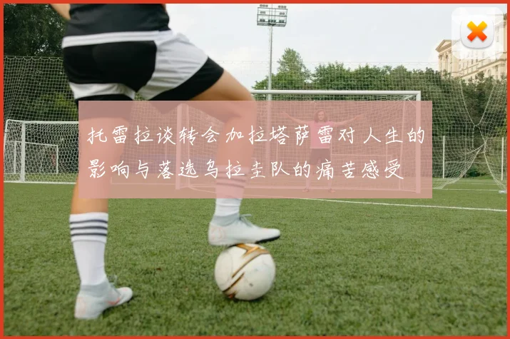 托雷拉谈转会加拉塔萨雷对人生的影响与落选乌拉圭队的痛苦感受