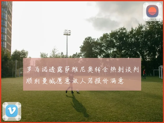 罗马诺透露萨维尼奥转会热刺谈判顺利曼城愿意放人若报价满意