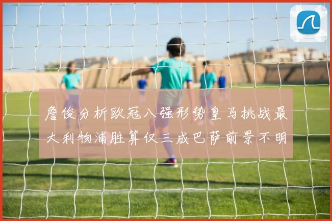 詹俊分析欧冠八强形势皇马挑战最大利物浦胜算仅三成巴萨前景不明