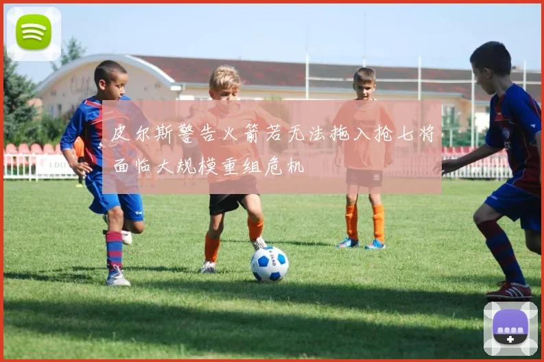 皮尔斯警告火箭若无法拖入抢七将面临大规模重组危机