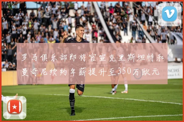 罗马俱乐部即将官宣克里斯坦特和曼奇尼续约年薪提升至350万欧元