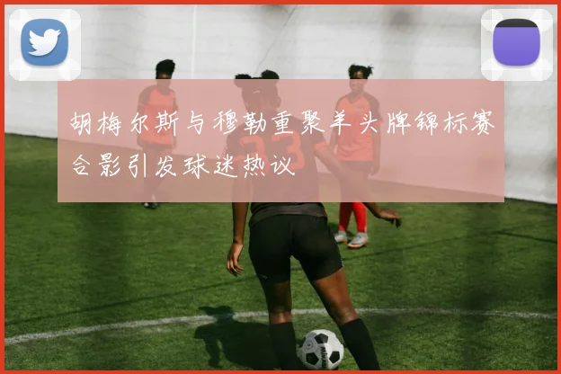 胡梅尔斯与穆勒重聚羊头牌锦标赛合影引发球迷热议