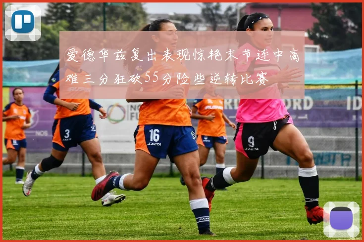 爱德华兹复出表现惊艳末节连中高难三分狂砍55分险些逆转比赛