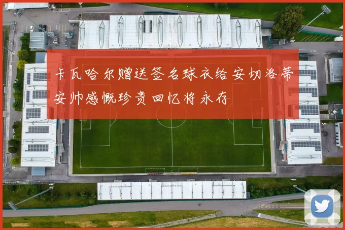 卡瓦哈尔赠送签名球衣给安切洛蒂安帅感慨珍贵回忆将永存