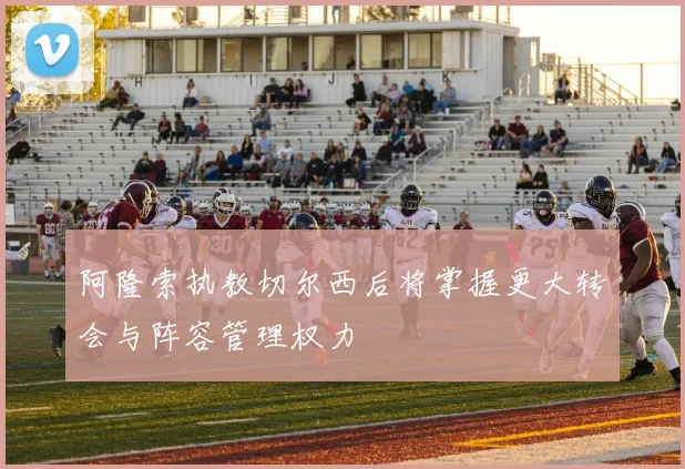 阿隆索执教切尔西后将掌握更大转会与阵容管理权力