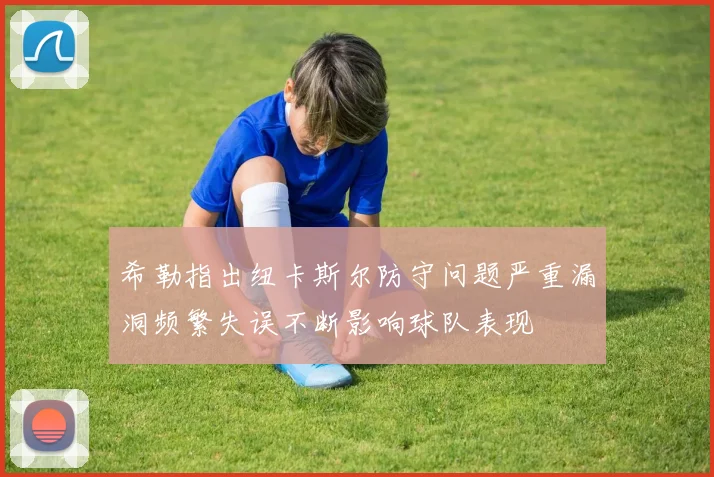 希勒指出纽卡斯尔防守问题严重漏洞频繁失误不断影响球队表现
