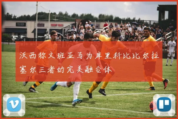 沃西称文班亚马为库里科比比尔拉塞尔三者的完美融合体