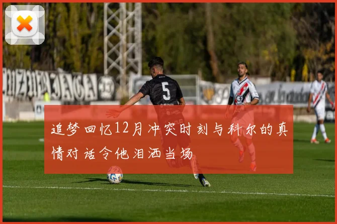追梦回忆12月冲突时刻与科尔的真情对话令他泪洒当场
