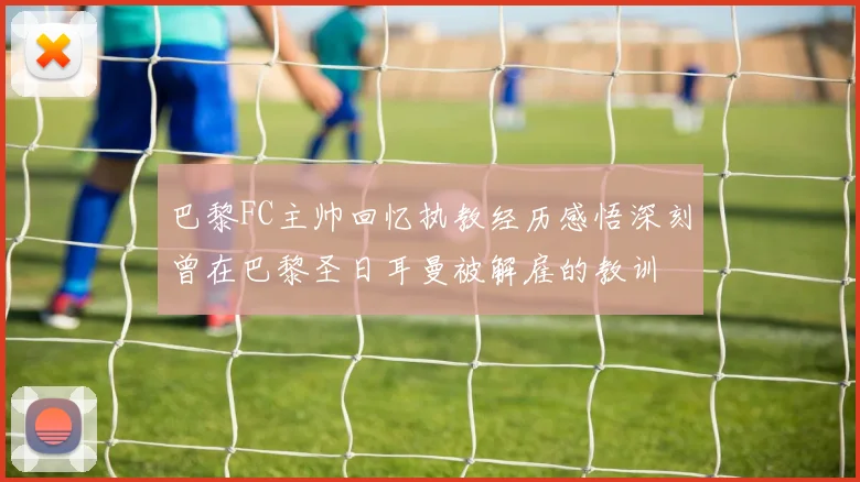 巴黎FC主帅回忆执教经历感悟深刻曾在巴黎圣日耳曼被解雇的教训