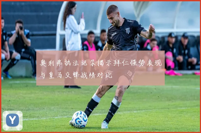 奥利弗执法记录揭示拜仁强势表现与皇马交锋战绩对比