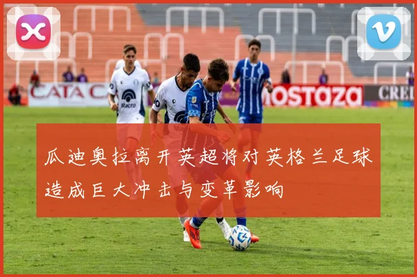 瓜迪奥拉离开英超将对英格兰足球造成巨大冲击与变革影响
