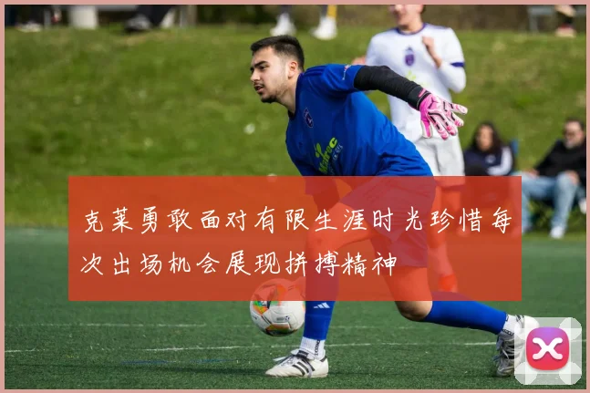 克莱勇敢面对有限生涯时光珍惜每次出场机会展现拼搏精神